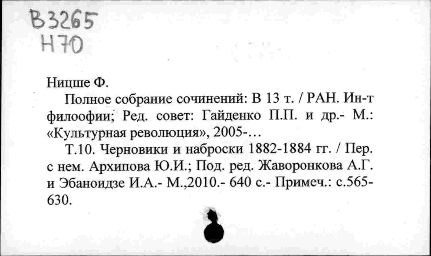 ﻿ъзге?
НТО
Ницше Ф.
Полное собрание сочинений: В 13т./ РАН. Ин-т филоофии; Ред. совет: Гайденко П.П. и др.- М.: «Культурная революция», 2005-...
Т.10. Черновики и наброски 1882-1884 гг. / Пер. с нем. Архипова Ю.И.; Под. ред. Жаворонкова А.Г. и Эбаноидзе И.А.- М.,2010.- 640 с,- Примеч.: с.565-630.